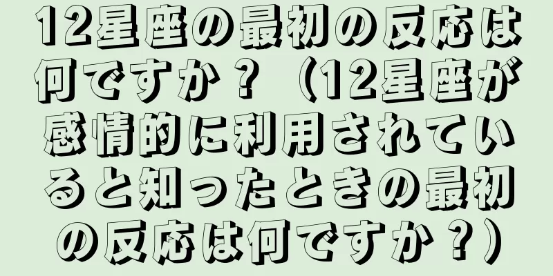12星座の最初の反応は何ですか？（12星座が感情的に利用されていると知ったときの最初の反応は何ですか？）