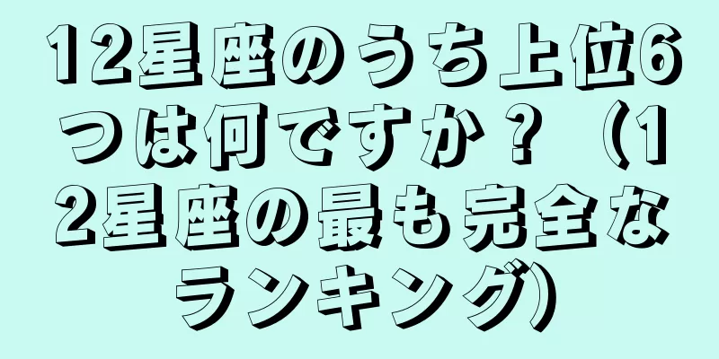 12星座のうち上位6つは何ですか？（12星座の最も完全なランキング）