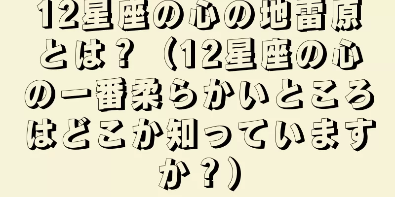 12星座の心の地雷原とは？（12星座の心の一番柔らかいところはどこか知っていますか？）