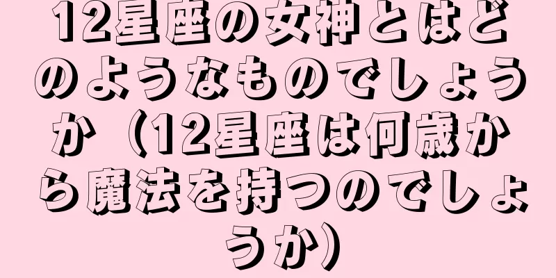 12星座の女神とはどのようなものでしょうか（12星座は何歳から魔法を持つのでしょうか）
