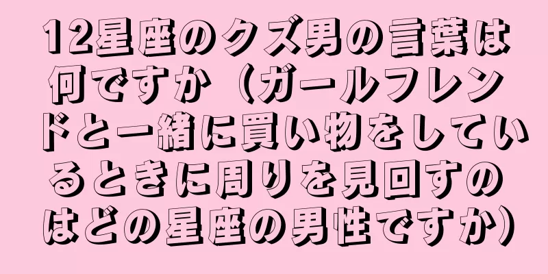 12星座のクズ男の言葉は何ですか（ガールフレンドと一緒に買い物をしているときに周りを見回すのはどの星座の男性ですか）