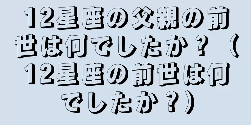 12星座の父親の前世は何でしたか？（12星座の前世は何でしたか？）