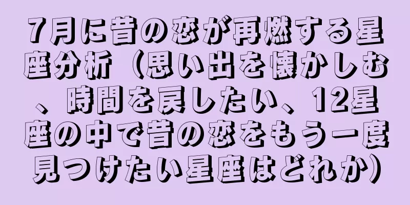 7月に昔の恋が再燃する星座分析（思い出を懐かしむ、時間を戻したい、12星座の中で昔の恋をもう一度見つけたい星座はどれか）