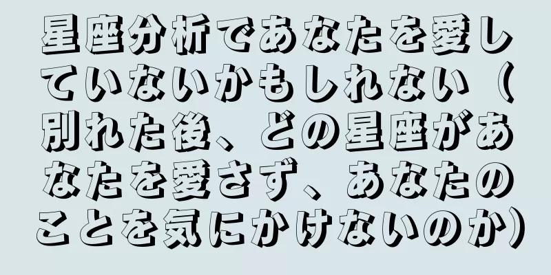 星座分析であなたを愛していないかもしれない（別れた後、どの星座があなたを愛さず、あなたのことを気にかけないのか）