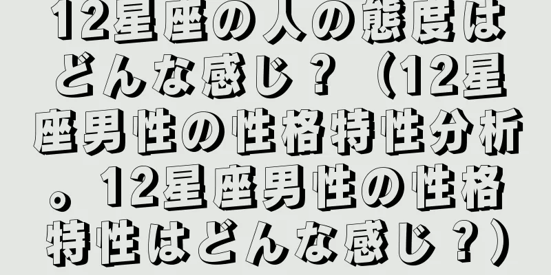 12星座の人の態度はどんな感じ？（12星座男性の性格特性分析。12星座男性の性格特性はどんな感じ？）