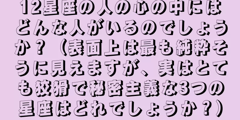 12星座の人の心の中にはどんな人がいるのでしょうか？（表面上は最も純粋そうに見えますが、実はとても狡猾で秘密主義な3つの星座はどれでしょうか？）