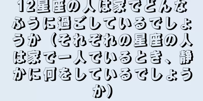 12星座の人は家でどんなふうに過ごしているでしょうか（それぞれの星座の人は家で一人でいるとき、静かに何をしているでしょうか）