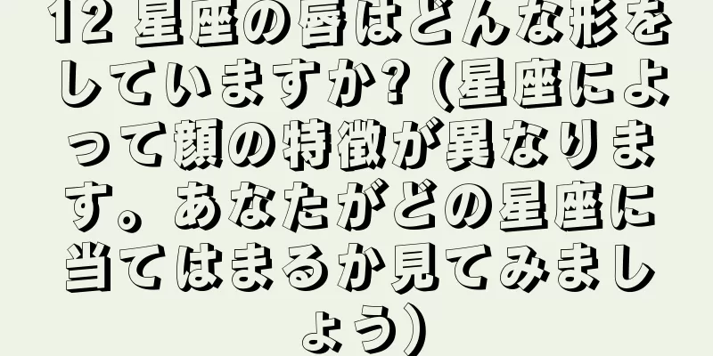 12 星座の唇はどんな形をしていますか? (星座によって顔の特徴が異なります。あなたがどの星座に当てはまるか見てみましょう)