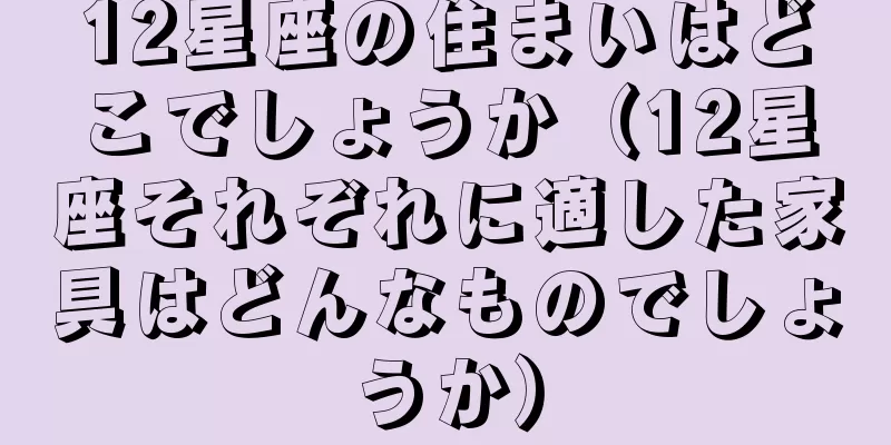 12星座の住まいはどこでしょうか（12星座それぞれに適した家具はどんなものでしょうか）