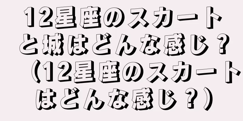 12星座のスカートと城はどんな感じ？（12星座のスカートはどんな感じ？）