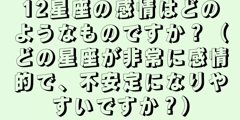 12星座の感情はどのようなものですか？（どの星座が非常に感情的で、不安定になりやすいですか？）