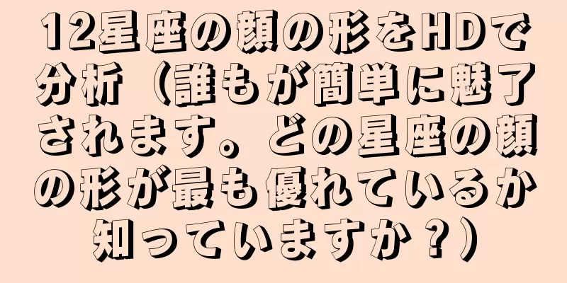 12星座の顔の形をHDで分析（誰もが簡単に魅了されます。どの星座の顔の形が最も優れているか知っていますか？）