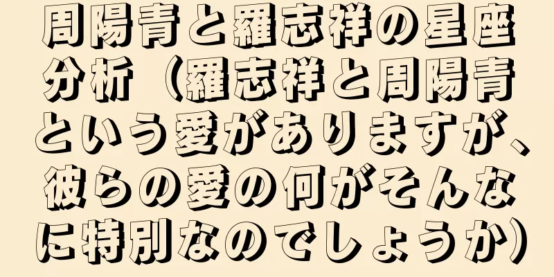 周陽青と羅志祥の星座分析（羅志祥と周陽青という愛がありますが、彼らの愛の何がそんなに特別なのでしょうか）