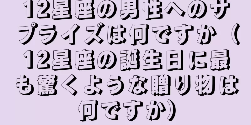 12星座の男性へのサプライズは何ですか（12星座の誕生日に最も驚くような贈り物は何ですか）