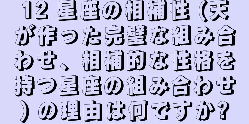 12 星座の相補性 (天が作った完璧な組み合わせ、相補的な性格を持つ星座の組み合わせ) の理由は何ですか?