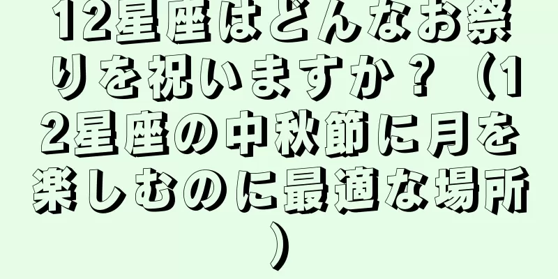 12星座はどんなお祭りを祝いますか？（12星座の中秋節に月を楽しむのに最適な場所）