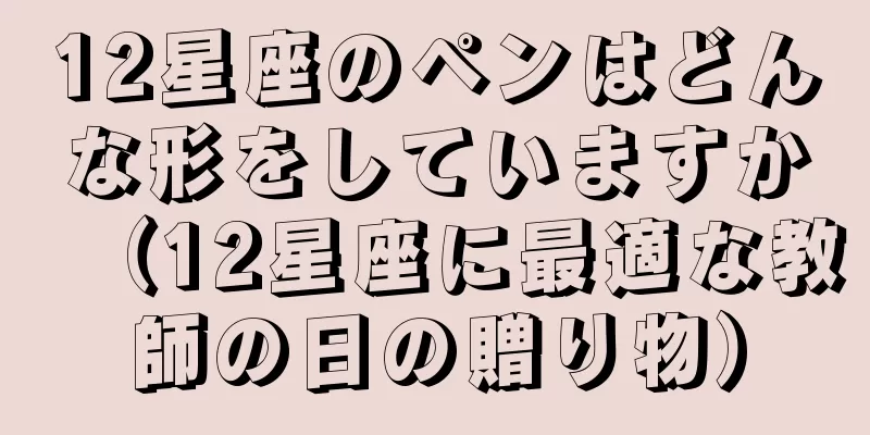 12星座のペンはどんな形をしていますか（12星座に最適な教師の日の贈り物）