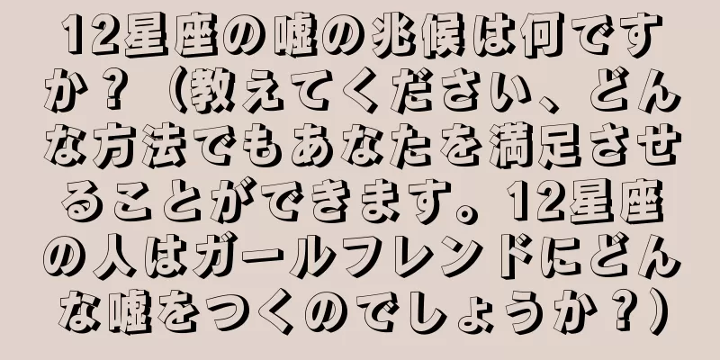 12星座の嘘の兆候は何ですか？（教えてください、どんな方法でもあなたを満足させることができます。12星座の人はガールフレンドにどんな嘘をつくのでしょうか？）