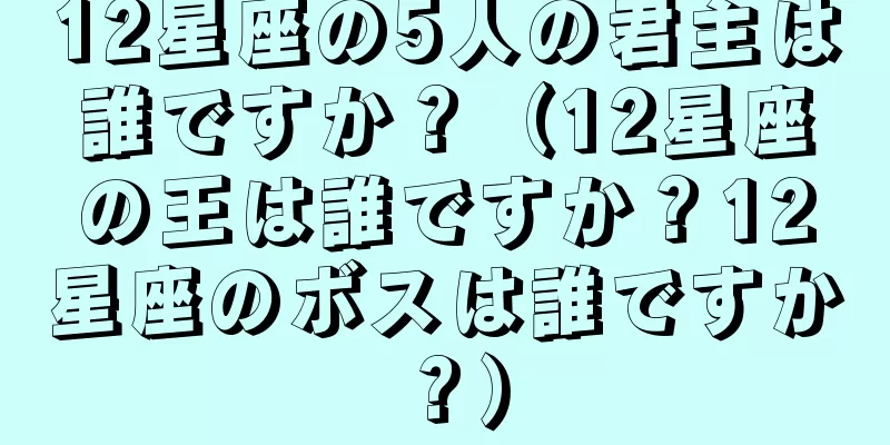 12星座の5人の君主は誰ですか？（12星座の王は誰ですか？12星座のボスは誰ですか？）