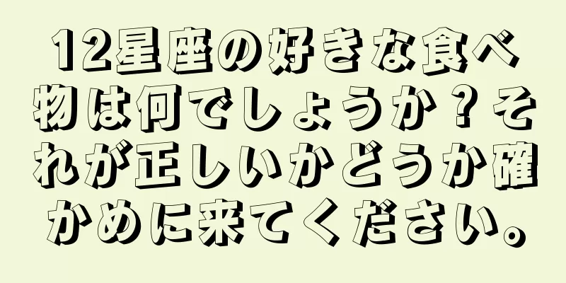 12星座の好きな食べ物は何でしょうか？それが正しいかどうか確かめに来てください。