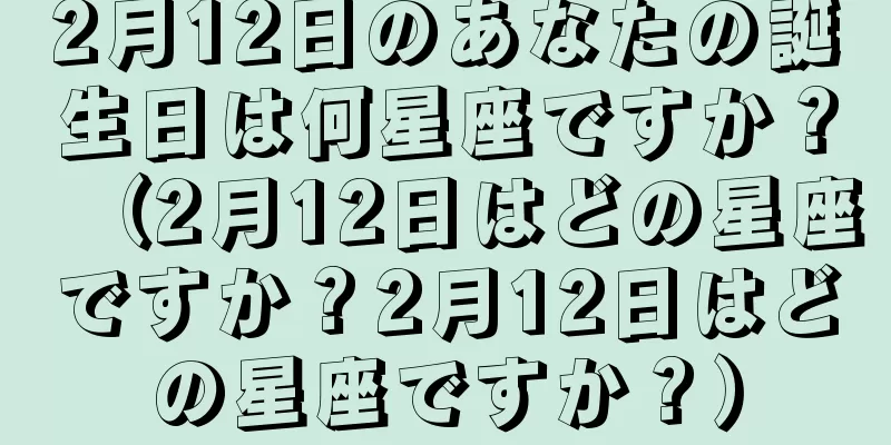 2月12日のあなたの誕生日は何星座ですか？（2月12日はどの星座ですか？2月12日はどの星座ですか？）