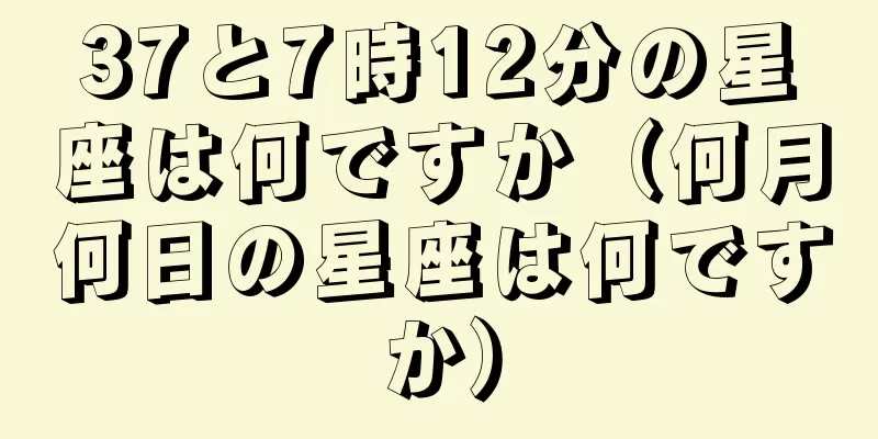 37と7時12分の星座は何ですか（何月何日の星座は何ですか）