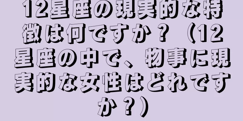 12星座の現実的な特徴は何ですか？（12星座の中で、物事に現実的な女性はどれですか？）
