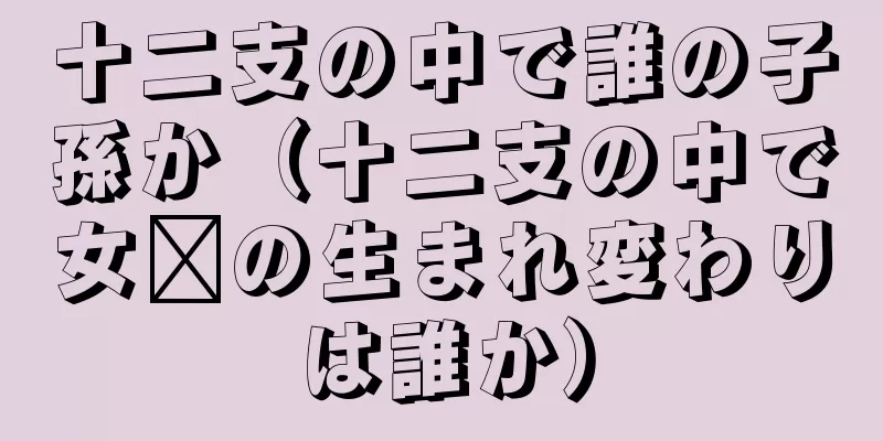十二支の中で誰の子孫か（十二支の中で女媧の生まれ変わりは誰か）