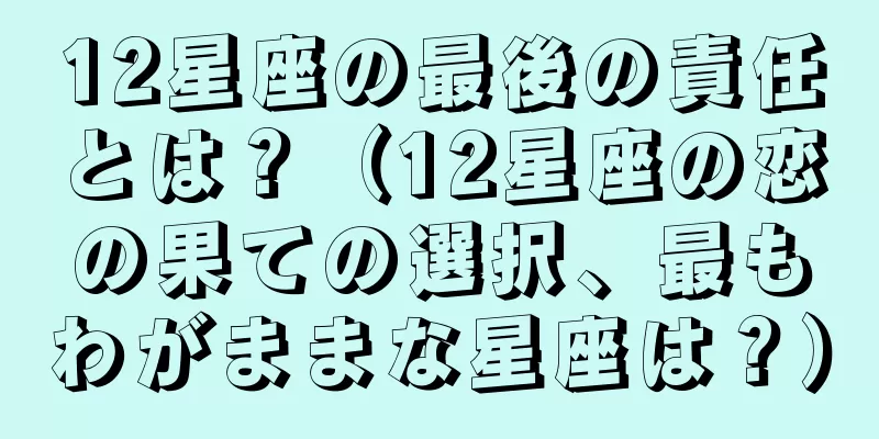 12星座の最後の責任とは？（12星座の恋の果ての選択、最もわがままな星座は？）