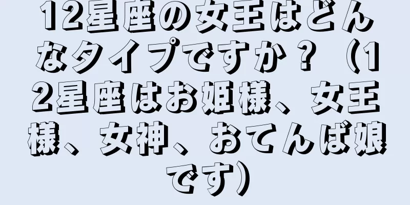 12星座の女王はどんなタイプですか？（12星座はお姫様、女王様、女神、おてんば娘です）