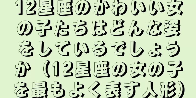 12星座のかわいい女の子たちはどんな姿をしているでしょうか（12星座の女の子を最もよく表す人形）