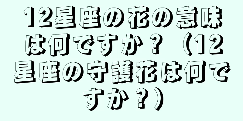 12星座の花の意味は何ですか？（12星座の守護花は何ですか？）
