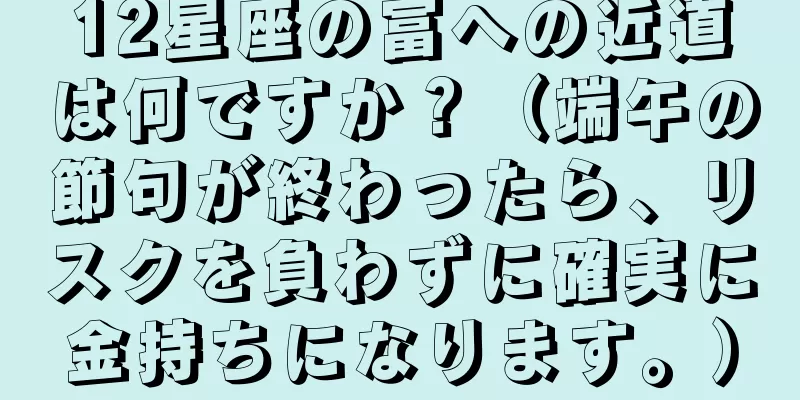 12星座の富への近道は何ですか？（端午の節句が終わったら、リスクを負わずに確実に金持ちになります。）