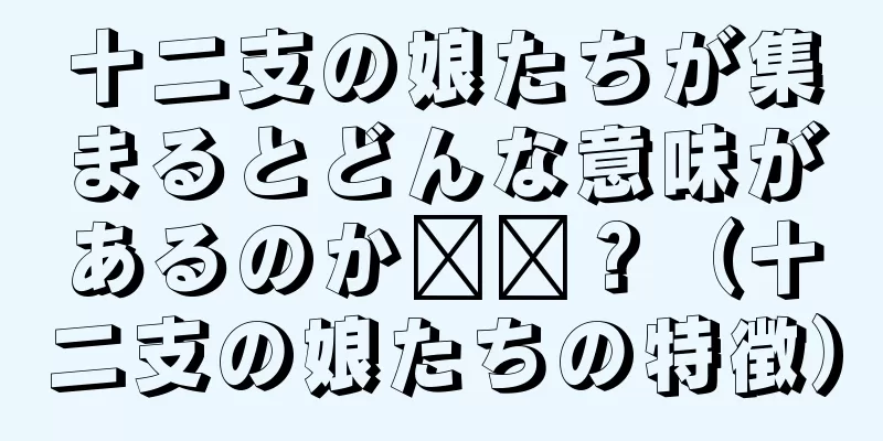 十二支の娘たちが集まるとどんな意味があるのか​​？（十二支の娘たちの特徴）