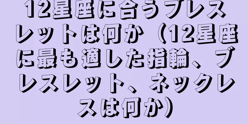 12星座に合うブレスレットは何か（12星座に最も適した指輪、ブレスレット、ネックレスは何か）