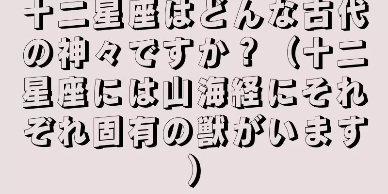 十二星座はどんな古代の神々ですか？（十二星座には山海経にそれぞれ固有の獣がいます）