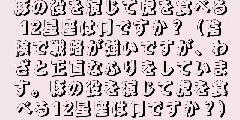 豚の役を演じて虎を食べる12星座は何ですか？（陰険で戦略が強いですが、わざと正直なふりをしています。豚の役を演じて虎を食べる12星座は何ですか？）