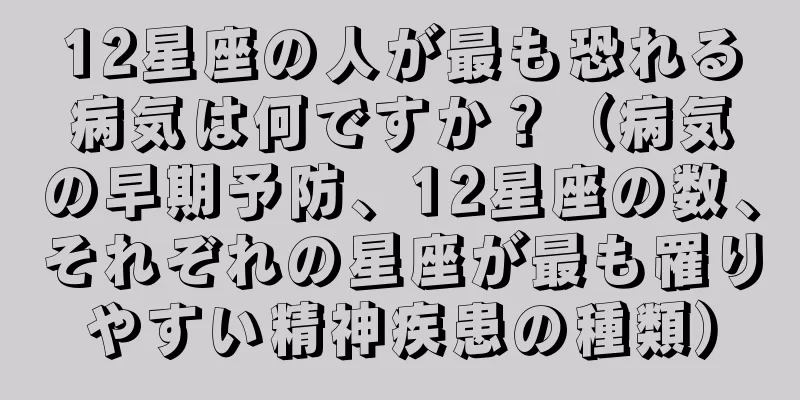 12星座の人が最も恐れる病気は何ですか？（病気の早期予防、12星座の数、それぞれの星座が最も罹りやすい精神疾患の種類）