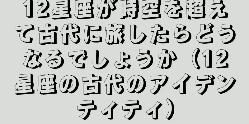 12星座が時空を超えて古代に旅したらどうなるでしょうか（12星座の古代のアイデンティティ）