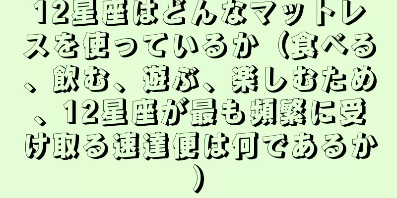 12星座はどんなマットレスを使っているか（食べる、飲む、遊ぶ、楽しむため、12星座が最も頻繁に受け取る速達便は何であるか）
