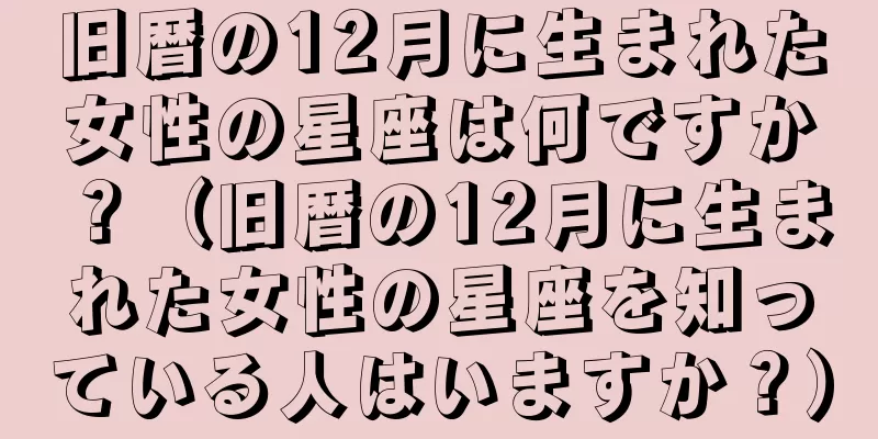 旧暦の12月に生まれた女性の星座は何ですか？（旧暦の12月に生まれた女性の星座を知っている人はいますか？）