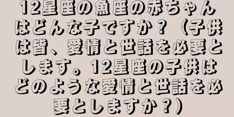 12星座の魚座の赤ちゃんはどんな子ですか？（子供は皆、愛情と世話を必要とします。12星座の子供はどのような愛情と世話を必要としますか？）