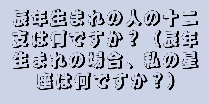 辰年生まれの人の十二支は何ですか？（辰年生まれの場合、私の星座は何ですか？）