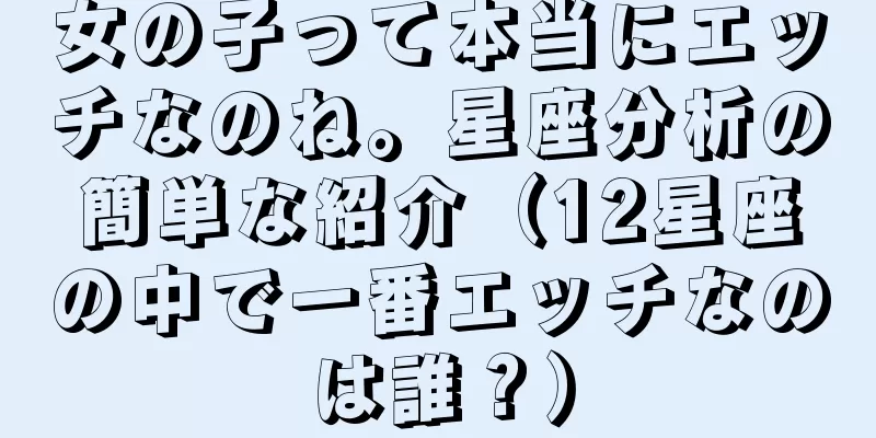 女の子って本当にエッチなのね。星座分析の簡単な紹介（12星座の中で一番エッチなのは誰？）