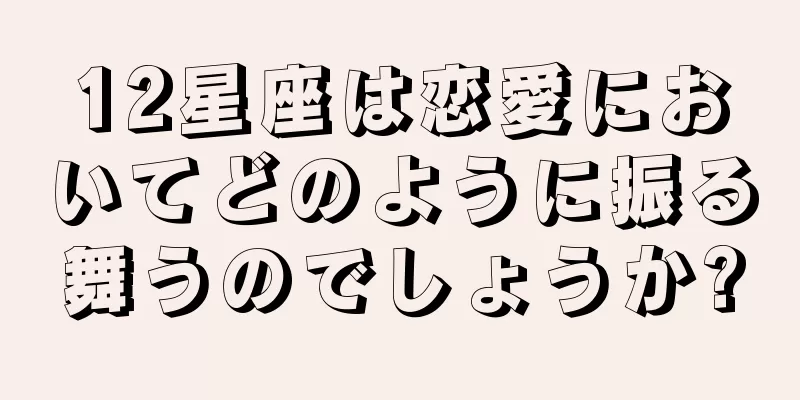 12星座は恋愛においてどのように振る舞うのでしょうか?