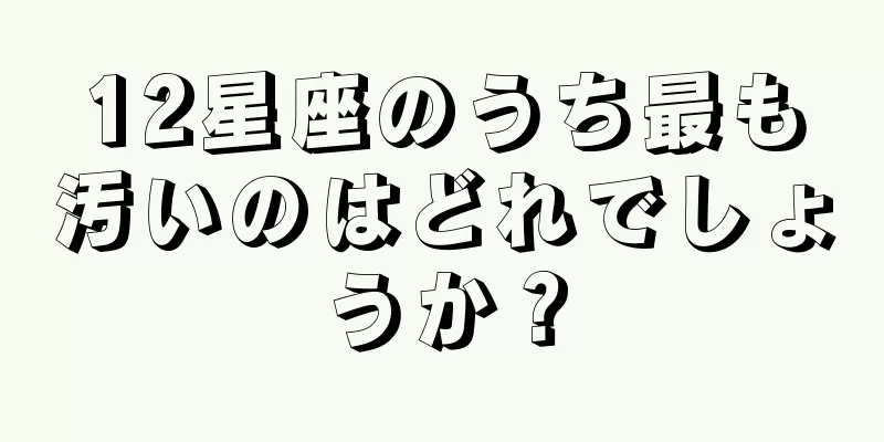 12星座のうち最も汚いのはどれでしょうか？