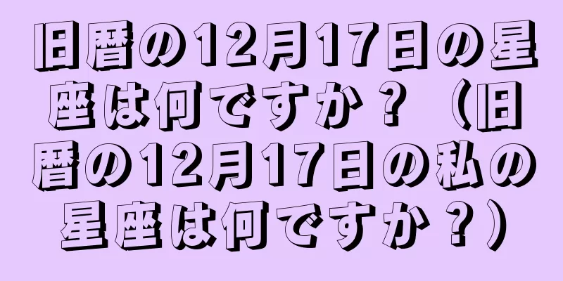 旧暦の12月17日の星座は何ですか？（旧暦の12月17日の私の星座は何ですか？）