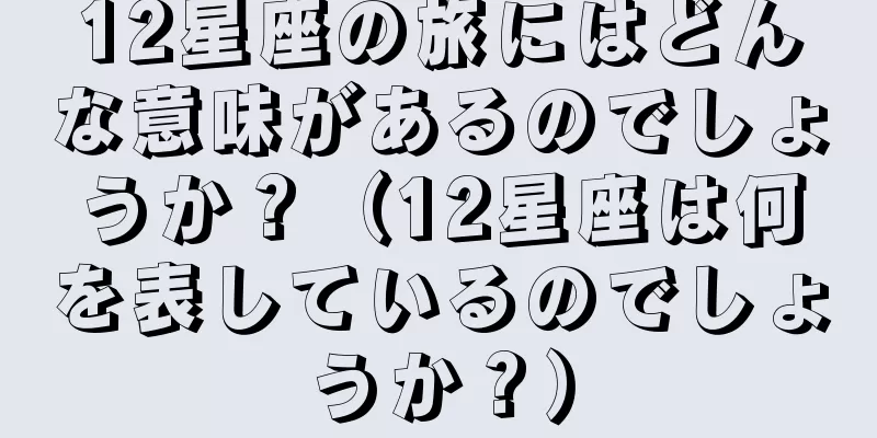 12星座の旅にはどんな意味があるのでしょうか？（12星座は何を表しているのでしょうか？）